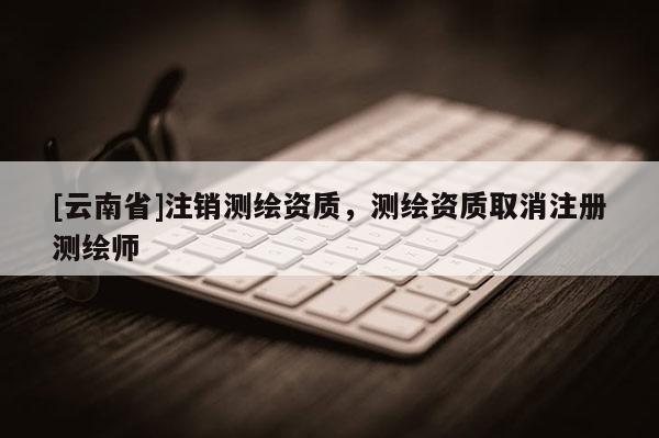 [云南省]注銷測繪資質(zhì)，測繪資質(zhì)取消注冊測繪師