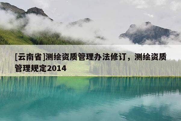 [云南省]測繪資質管理辦法修訂，測繪資質管理規定2014
