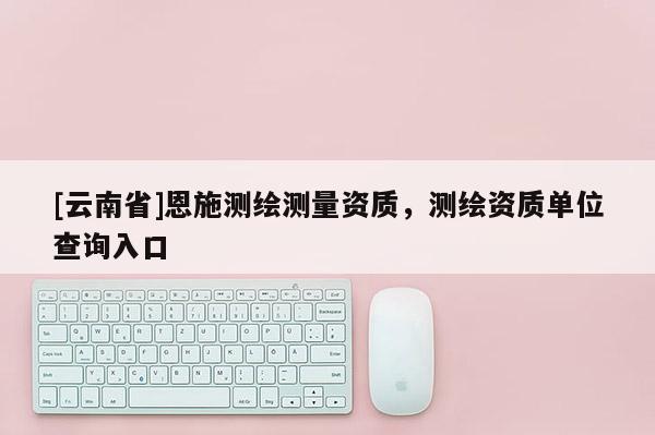 [云南省]恩施測繪測量資質，測繪資質單位查詢入口