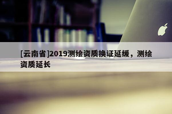 [云南省]2019測繪資質換證延緩，測繪資質延長