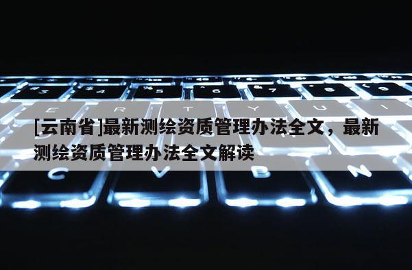 [云南省]最新測繪資質(zhì)管理辦法全文，最新測繪資質(zhì)管理辦法全文解讀