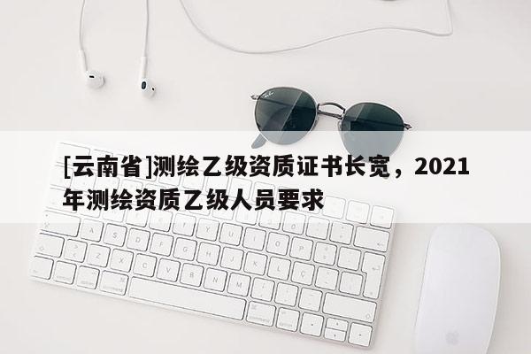 [云南省]測繪乙級資質證書長寬，2021年測繪資質乙級人員要求