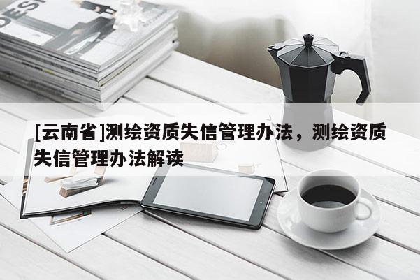 [云南省]測繪資質(zhì)失信管理辦法，測繪資質(zhì)失信管理辦法解讀