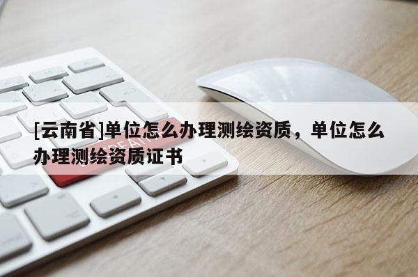 [云南省]單位怎么辦理測繪資質(zhì)，單位怎么辦理測繪資質(zhì)證書