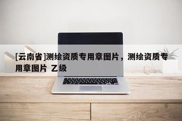 [云南省]測繪資質專用章圖片，測繪資質專用章圖片 乙級