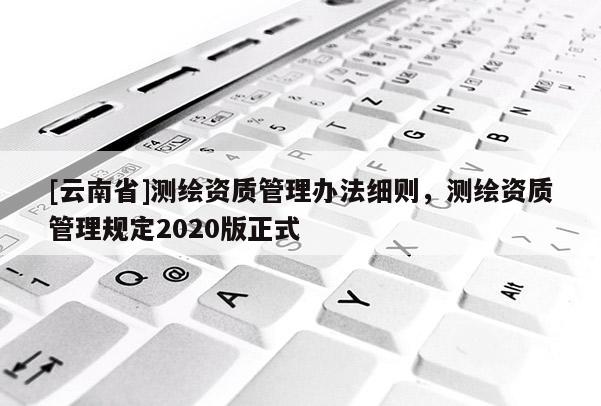 [云南省]測繪資質(zhì)管理辦法細則，測繪資質(zhì)管理規(guī)定2020版正式