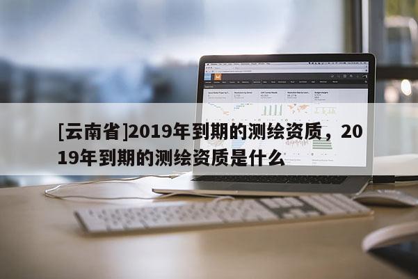 [云南省]2019年到期的測繪資質(zhì)，2019年到期的測繪資質(zhì)是什么