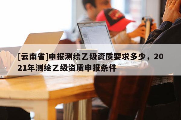 [云南省]申報測繪乙級資質要求多少，2021年測繪乙級資質申報條件