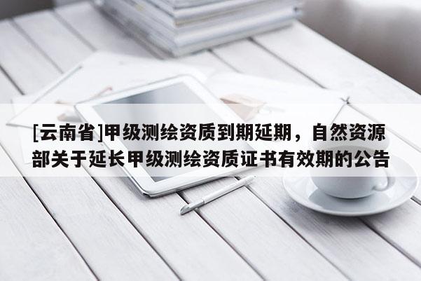 [云南省]甲級測繪資質到期延期，自然資源部關于延長甲級測繪資質證書有效期的公告