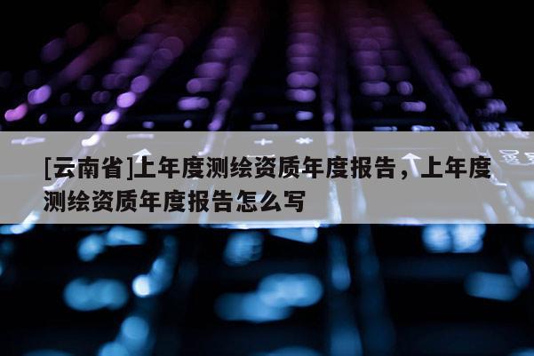 [云南省]上年度測繪資質年度報告，上年度測繪資質年度報告怎么寫