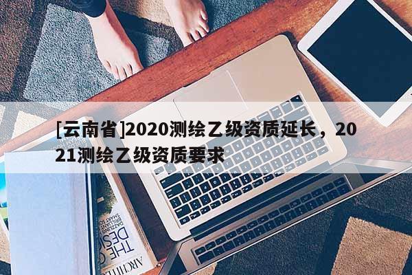 [云南省]2020測繪乙級資質延長，2021測繪乙級資質要求