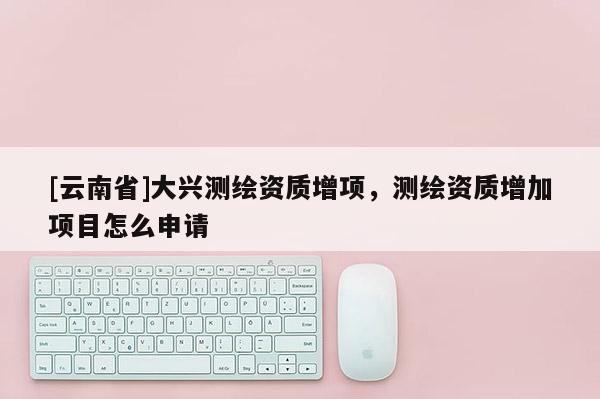 [云南省]大興測繪資質增項，測繪資質增加項目怎么申請
