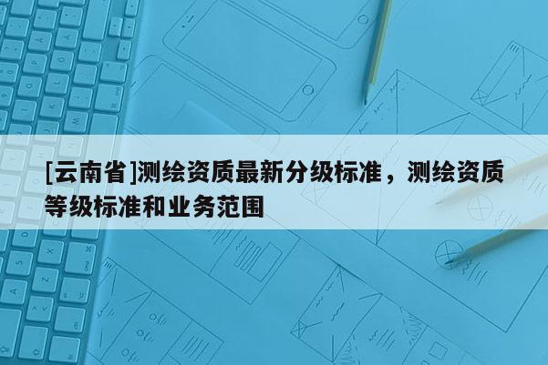 [云南省]測繪資質最新分級標準，測繪資質等級標準和業務范圍
