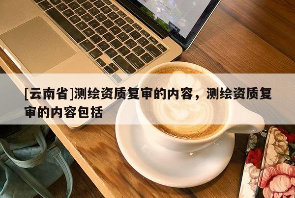 [云南省]測繪資質復審的內容，測繪資質復審的內容包括