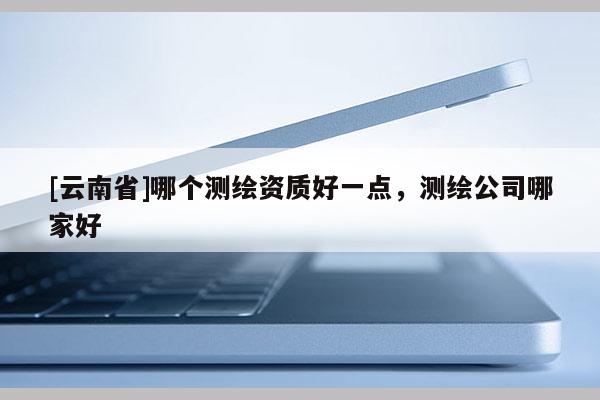 [云南省]哪個測繪資質(zhì)好一點，測繪公司哪家好
