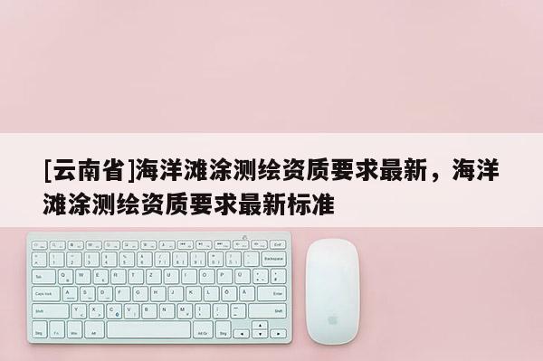 [云南省]海洋灘涂測(cè)繪資質(zhì)要求最新，海洋灘涂測(cè)繪資質(zhì)要求最新標(biāo)準(zhǔn)