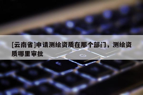 [云南省]申請測繪資質在那個部門，測繪資質哪里審批