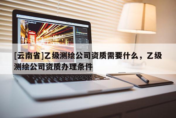 [云南省]乙級測繪公司資質需要什么，乙級測繪公司資質辦理條件