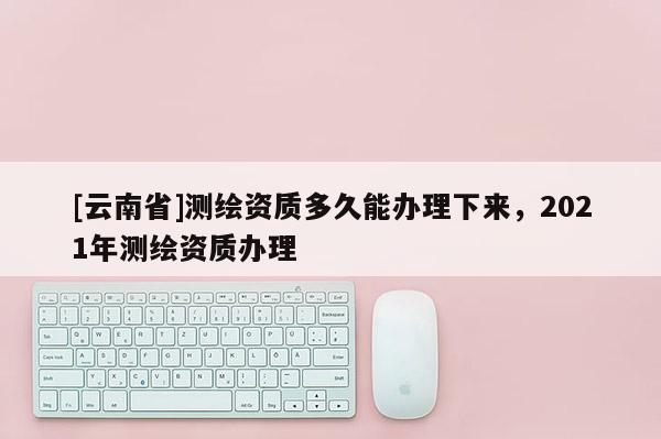 [云南省]測繪資質多久能辦理下來，2021年測繪資質辦理