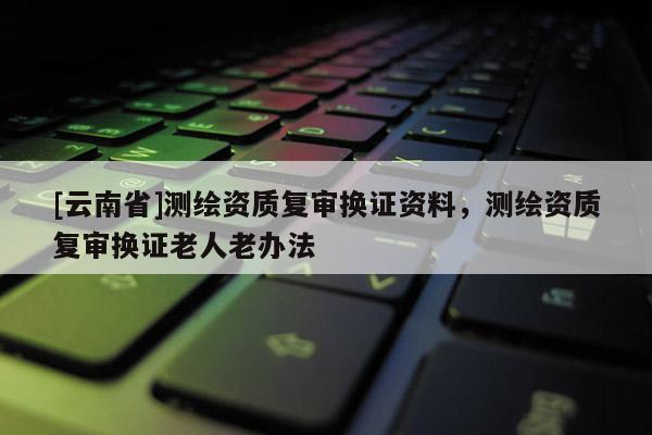 [云南省]測繪資質復審換證資料，測繪資質復審換證老人老辦法