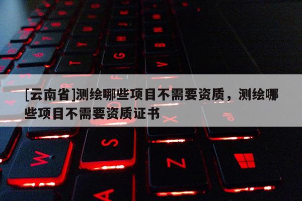 [云南省]測繪哪些項目不需要資質，測繪哪些項目不需要資質證書