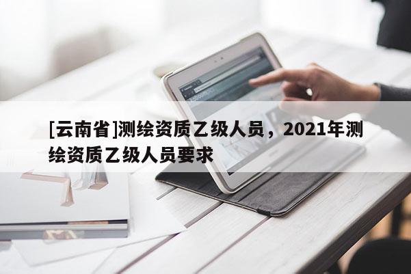 [云南省]測(cè)繪資質(zhì)乙級(jí)人員，2021年測(cè)繪資質(zhì)乙級(jí)人員要求