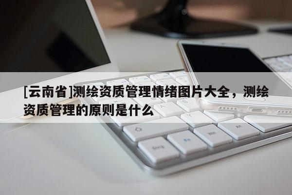 [云南省]測繪資質(zhì)管理情緒圖片大全，測繪資質(zhì)管理的原則是什么
