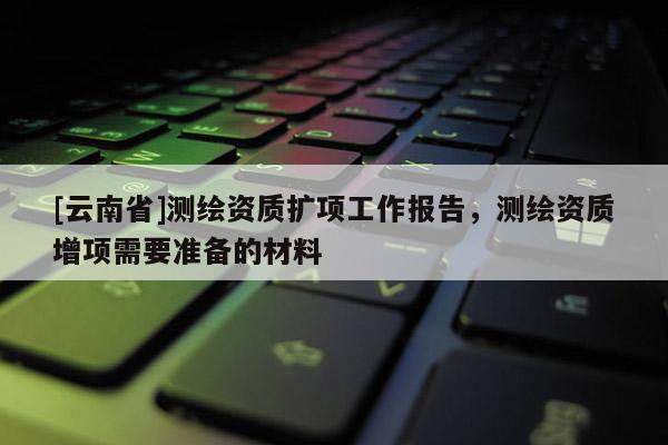 [云南省]測繪資質擴項工作報告，測繪資質增項需要準備的材料