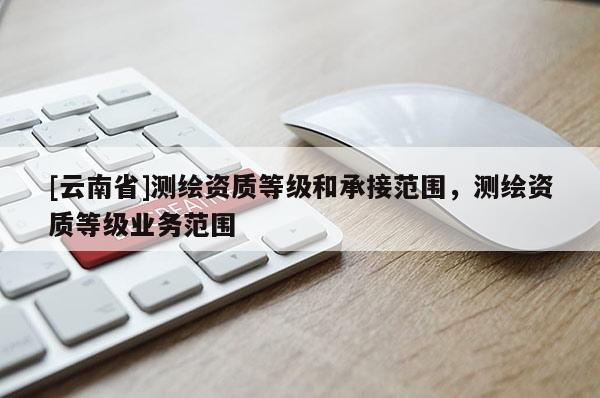 [云南省]測繪資質等級和承接范圍，測繪資質等級業務范圍