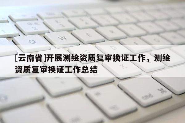 [云南省]開展測繪資質(zhì)復(fù)審換證工作，測繪資質(zhì)復(fù)審換證工作總結(jié)
