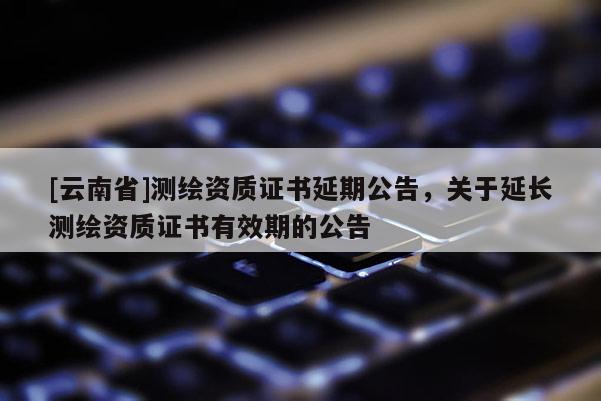 [云南省]測繪資質證書延期公告，關于延長測繪資質證書有效期的公告