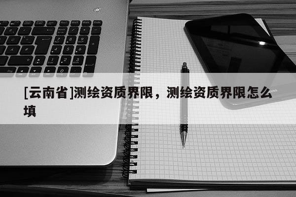[云南省]測(cè)繪資質(zhì)界限，測(cè)繪資質(zhì)界限怎么填