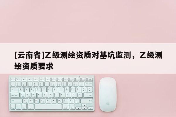 [云南省]乙級測繪資質(zhì)對基坑監(jiān)測，乙級測繪資質(zhì)要求