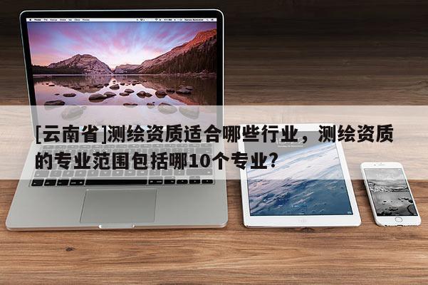 [云南省]測繪資質適合哪些行業，測繪資質的專業范圍包括哪10個專業?