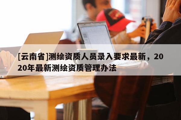 [云南省]測繪資質(zhì)人員錄入要求最新，2020年最新測繪資質(zhì)管理辦法