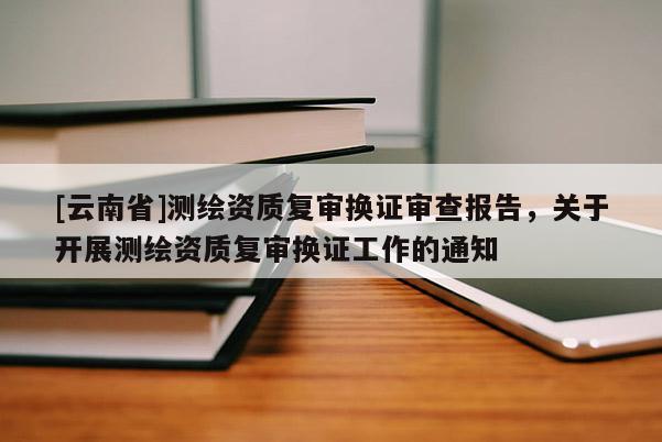 [云南省]測繪資質復審換證審查報告，關于開展測繪資質復審換證工作的通知