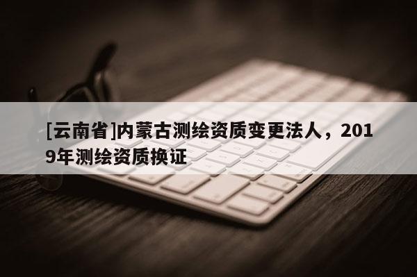 [云南省]內(nèi)蒙古測繪資質(zhì)變更法人，2019年測繪資質(zhì)換證