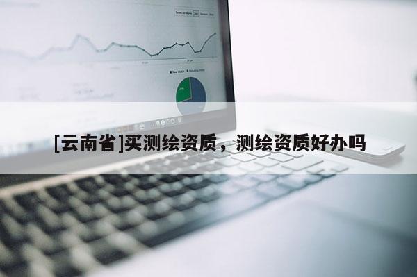 [云南省]買測繪資質，測繪資質好辦嗎