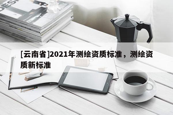 [云南省]2021年測繪資質(zhì)標(biāo)準(zhǔn)，測繪資質(zhì)新標(biāo)準(zhǔn)