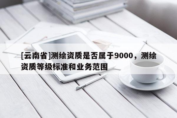 [云南省]測繪資質是否屬于9000，測繪資質等級標準和業務范圍