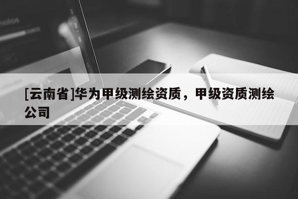 [云南省]華為甲級測繪資質(zhì)，甲級資質(zhì)測繪公司