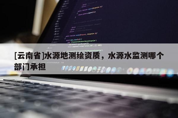 [云南省]水源地測繪資質，水源水監測哪個部門承擔