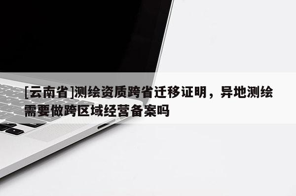 [云南省]測繪資質跨省遷移證明，異地測繪需要做跨區域經營備案嗎