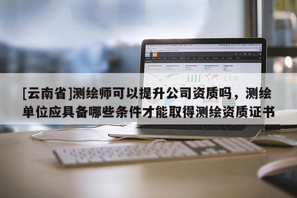 [云南省]測繪師可以提升公司資質嗎，測繪單位應具備哪些條件才能取得測繪資質證書