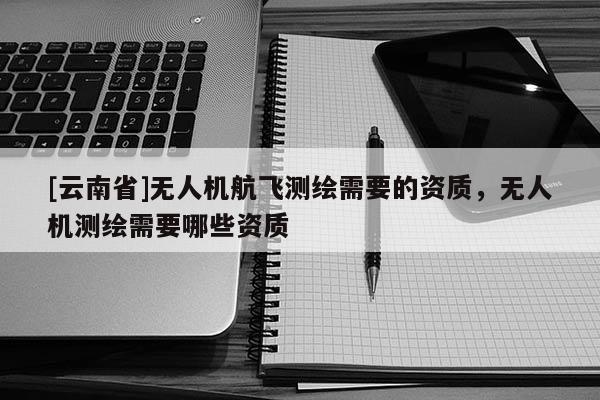 [云南省]無人機(jī)航飛測(cè)繪需要的資質(zhì)，無人機(jī)測(cè)繪需要哪些資質(zhì)