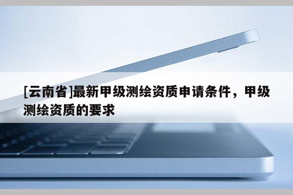 [云南省]最新甲級(jí)測繪資質(zhì)申請(qǐng)條件，甲級(jí)測繪資質(zhì)的要求