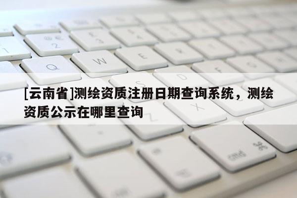 [云南省]測繪資質注冊日期查詢系統，測繪資質公示在哪里查詢
