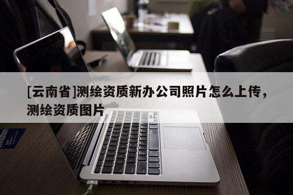 [云南省]測繪資質新辦公司照片怎么上傳，測繪資質圖片