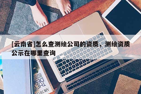 [云南省]怎么查測繪公司的資質(zhì)，測繪資質(zhì)公示在哪里查詢