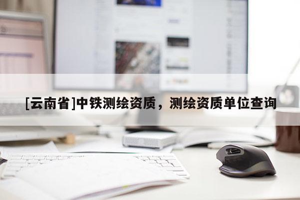 [云南省]中鐵測繪資質，測繪資質單位查詢